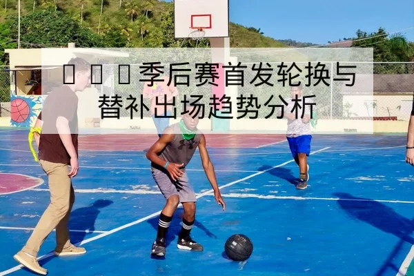 CBA季后赛首发轮换与替补出场趋势分析