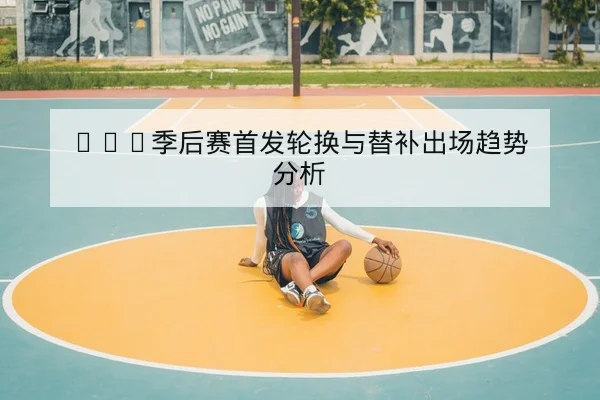 CBA季后赛首发轮换与替补出场趋势分析