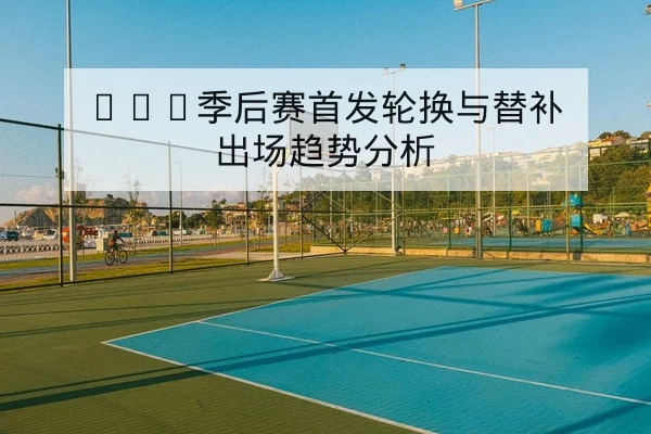 CBA季后赛首发轮换与替补出场趋势分析