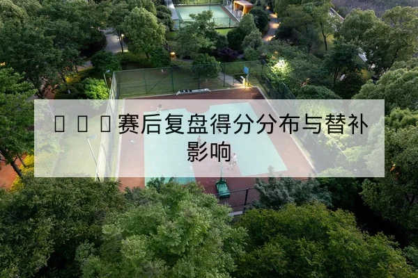 CBA赛后复盘得分分布与替补影响