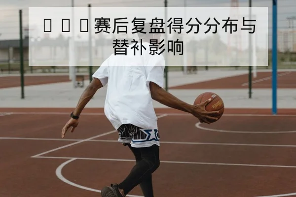 CBA赛后复盘得分分布与替补影响
